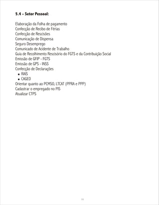 5.4 - Setor Pessoal:
Elaboração da Folha de pagamento
Confecção de Recibo de Férias
Confecção de Rescisões
Comunicação de Dispensa
Seguro Desemprego
Comunicado de Acidente de Trabalho
Guia de Recolhimento Rescisório do FGTS e da Contribuição Social
Emissão de GFIP - FGTS
Emissão de GPS - INSS
Confecção de Declarações
! RAIS
! CAGED
Orientar quanto ao PCMSO, LTCAT (PPRA e PPP)
Cadastrar o empregado no PIS
Atualizar CTPS
11
 