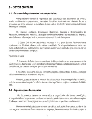 8 - SETOR CONTÁBIL
8.1 - Estrutura do Departamento e suas competências:
O Departamento Contábil é responsável pela classificação dos documentos de compra,
venda, recebimentos e pagamentos, transações bancárias, resultando em relatórios fiscais e
gerenciais, que serão utilizados na tomada de decisões, além de atender aos diversos usuários das
informaçõescontábeis.
Os relatórios contábeis, denominados Balancetes, Balanços e Demonstrações de
Resultados, contemplam o histórico, a evolução econômico-financeira e os resultados da empresa,
alémdefornecerinformaçõesbásicasparaoplanejamentotributáriodaempresa.
O Código Civil de 2002 estabelece, no artigo 1.188, que o Balanço Patrimonial deve
exprimir-se com fidelidade, clareza, uniformidade e realidade. Daí a importância em se tratar com
muito cuidado e atenção os documentos que registram as operações realizadas pela empresa, para o
corretocumprimentodestaobrigação.
MovimentodeCaixa
O Movimento de Caixa é um documento de vital importância para o acompanhamento da
saúde financeira da empresa. Sendo periodicamente acompanhados e avaliados os resultados junto à
contabilidade,paraefetuarcorreçõesquesefaçamnecessárias.
É importante observar a distinção entre as figuras da pessoa jurídica e da pessoa física dos
sóciosnamovimentaçãofinanceiradaempresa.
Portanto, quaisquer despesas pessoais dos sócios, pagas diretamente pela Pessoa Jurídica,
poderão ser consideradas pelo Fisco Federal como retirada pró-labore, sujeitas à incidência do INSS e
IRRF.
8.2 - Organização de Documentos
Os documentos devem ser numerados e organizados de forma cronológica,
acompanhando os lançamentos escriturados no caixa, onde devem estar anexadas as cópias
dechequesaosrespectivospagamentos,eosdepósitosaosrespectivosrecebimentos.
Devemserenviadostodososextratosbancários,aplicaçõesfinanceiras,borderôsde
cobranças e contratos de financiamentos da empresa, bem como notas fiscais de compra e
13
 