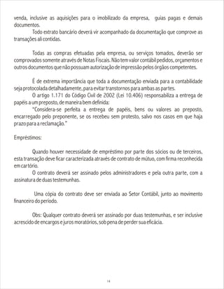 venda, inclusive as aquisições para o imobilizado da empresa, guias pagas e demais
documentos.
Todo extrato bancário deverá vir acompanhado da documentação que comprove as
transaçõesalicontidas.
Todas as compras efetuadas pela empresa, ou serviços tomados, deverão ser
comprovadossomenteatravésdeNotasFiscais.Nãotemvalorcontábilpedidos,orçamentose
outrosdocumentosquenãopossuamautorizaçãodeimpressãopelosórgãoscompetentes.
É de extrema importância que toda a documentação enviada para a contabilidade
sejaprotocoladadetalhadamente,paraevitartranstornosparaambasaspartes.
O artigo 1.171 do Código Civil de 2002 (Lei 10.406) responsabiliza a entrega de
papéisaumpreposto,demaneirabemdefinida:
“Considera-se perfeita a entrega de papéis, bens ou valores ao preposto,
encarregado pelo preponente, se os recebeu sem protesto, salvo nos casos em que haja
prazoparaareclamação.”
Empréstimos:
Quando houver necessidade de empréstimo por parte dos sócios ou de terceiros,
esta transação deve ficar caracterizada através de contrato de mútuo, com firma reconhecida
emcartório.
O contrato deverá ser assinado pelos administradores e pela outra parte, com a
assinaturadeduastestemunhas.
Uma cópia do contrato deve ser enviada ao Setor Contábil, junto ao movimento
financeirodoperíodo.
Obs: Qualquer contrato deverá ser assinado por duas testemunhas, e ser inclusive
acrescidodeencargosejurosmoratórios,sobpenadeperdersuaeficácia.
14
 