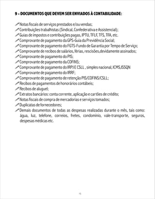 9 - DOCUMENTOS QUE DEVEM SER ENVIADOS À CONTABILIDADE:
!Notasfiscaisdeserviçosprestadose/ouvendas;
!Contribuiçõestrabalhistas(Sindical,ConfederativaeAssistencial);
!Guiasdeimpostosecontribuiçõespagas,IPTU,TFLF,TFS,TFA,etc.
!ComprovantedepagamentodaGPS-GuiadaPrevidênciaSocial;
!ComprovantedepagamentodoFGTS-FundodeGarantiaporTempodeServiço;
!Comprovantederecibosdesalários,férias,rescisões,devidamenteassinados;
!ComprovantedepagamentodoPIS;
!ComprovantedepagamentodaCOFINS;
!ComprovantedepagamentodoIRPJECSLL,simplesnacional,ICMS,ISSQN
!ComprovantedepagamentodoIRRF;
!ComprovantedepagamentoderetençãoPIS/COFINS/CSLL;
!Recibosdepagamentosdehonorárioscontábeis;
!Recibosdealuguel;
!Extratosbancários:contacorrente,aplicaçãoecartõesdecrédito;
!Notasfiscaisdecomprademercadoriaseserviçostomados;
!Duplicatasdefornecedores;
!Demais documentos de todas as despesas realizadas durante o mês, tais como:
água, luz, telefone, correios, fretes, condomínio, vale-transporte, seguros,
despesasmédicasetc.
15
 