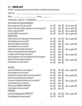 11 - CHECK-LIST
OChek-Listabaixodeveráserpreenchidoeverificadotrimestralmente
Empresa: ______________________________________________________
Data:_____/__________/______Hora:___:_____
Colaborador empresa / contabilidade:____________________________________
ATOSCONSTITUTIVOS/INSCRIÇÕES
PossuicópiadoContratosocial?
Possuicópiada(s)Alteração(ções)Contratual(ais)?
PossuicópiadoCNPJ?
CarimboCNPJeassinatura?
PREFEITURA
ExisteAlvarádeLocalizaçãoeFuncionamento?
Estáafixadoemlocalvisível?
AlvarádaVigilânciaSanitária
Estáafixadoemlocalvisível?
CadernetadeInspeçãoSanitária?
Estáemlocaldisponívelàfiscalização?
L.RegistrodeEntradasServiços?
Estáatualizadoeemlocaldisponívelàfiscalização?
AlvarádeAutorizaçãoSanitária?
Estáafixadoemlocalvisível?
PROCON
CartazdeDefesadoconsumidor?
Estáafixadoemlocalvisível?
CódigodeProteçãoeDefesadoConsumidor?
Estáemlocaldisponívelaopúblico?
CartazdeCódigodeDefesadoConsumidor?
Estáafixadoemlocalvisível?
TelefonedaSUNABePROCOM?
Estáafixadoemlocalvisível?
FEDERAL
CartazdeOpçãopeloSIMPLES?
Estáafixadoemlocalvisível?
Sim o Não o Não se aplica o
Sim o Não o Não se aplica o
Sim o Não o Não se aplica o
Sim o Não o Não se aplica o
Sim o Não o Não se aplica o
Sim o Não o
Sim o Não o Não se aplica o
Sim o Não o
Sim o Não o Não se aplica o
Sim o Não o
Sim o Não o Não se aplica o
Sim o Não o
Sim o Não o Não se aplica o
Sim o Não o
Sim o Não o Não se aplica o
Sim o Não o
Sim o Não o Não se aplica o
Sim o Não o
Sim o Não o Não se aplica o
Sim o Não o
Sim o Não o Não se aplica o
Sim o Não o
Sim o Não o Não se aplica o
Sim o Não o
17
 