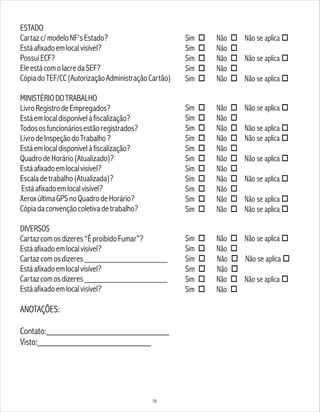 ESTADO
Cartazc/modeloNF'sEstado?
Estáafixadoemlocalvisível?
PossuiECF?
EleestácomolacredaSEF?
CópiadoTEF/CC(AutorizaçãoAdministraçãoCartão)
MINISTÉRIODOTRABALHO
LivroRegistrodeEmpregados?
Estáemlocaldisponívelàfiscalização?
Todososfuncionáriosestãoregistrados?
LivrodeInspeçãodoTrabalho?
Estáemlocaldisponívelàfiscalização?
QuadrodeHorário(Atualizado)?
Estáafixadoemlocalvisível?
Escaladetrabalho(Atualizada)?
Estáafixadoemlocalvisível?
XeroxúltimaGPSnoQuadrodeHorário?
Cópiadaconvençãocoletivadetrabalho?
DIVERSOS
Cartazcomosdizeres“ÉproibidoFumar”?
Estáafixadoemlocalvisível?
Cartazcomosdizeres___________________
Estáafixadoemlocalvisível?
Cartazcomosdizeres___________________
Estáafixadoemlocalvisível?
ANOTAÇÕES:
Contato:__________________________
Visto:________________________
Sim o Não o Não se aplica o
Sim o Não o
Sim o Não o Não se aplica o
Sim o Não o
Sim o Não o Não se aplica o
Sim o Não o Não se aplica o
Sim o Não o
Sim o Não o Não se aplica o
Sim o Não o Não se aplica o
Sim o Não o
Sim o Não o Não se aplica o
Sim o Não o
Sim o Não o Não se aplica o
Sim o Não o
Sim o Não o Não se aplica o
Sim o Não o Não se aplica o
Sim o Não o Não se aplica o
Sim o Não o
Sim o Não o Não se aplica o
Sim o Não o
Sim o Não o Não se aplica o
Sim o Não o
18
 
