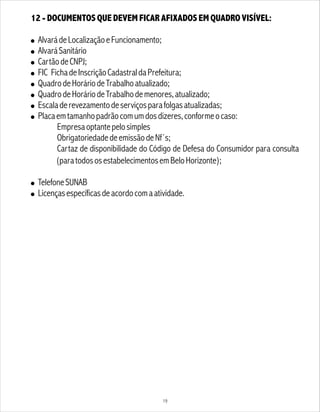 19
12 - DOCUMENTOS QUE DEVEM FICAR AFIXADOS EM QUADRO VISÍVEL:
! AlvarádeLocalizaçãoeFuncionamento;
! AlvaráSanitário
! CartãodeCNPJ;
! FIC FichadeInscriçãoCadastraldaPrefeitura;
! QuadrodeHoráriodeTrabalhoatualizado;
! QuadrodeHoráriodeTrabalhodemenores,atualizado;
! Escaladerevezamentodeserviçosparafolgasatualizadas;
! Placaemtamanhopadrãocomumdosdizeres,conformeocaso:
Empresaoptantepelosimples
ObrigatoriedadedeemissãodeNf´s;
Cartaz de disponibilidade do Código de Defesa do Consumidor para consulta
(paratodososestabelecimentosemBeloHorizonte);
! TelefoneSUNAB
! Licençasespecíficasdeacordocomaatividade.
 