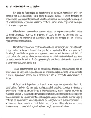 13 - ATENDIMENTO À FISCALIZAÇÃO:
Em caso de fiscalização ou recebimento de qualquer notificação, entre em
contato com a contabilidade para dirimir possíveis dúvidas e serem tomadas as
providências cabíveis em tempo hábil. Solicite ao fiscal sua identificação funcional, pois
há pessoas mal-intencionadas, passando por falsos fiscais,com o objetivo de extorquir
recursosdasempresas.
O fiscal deverá ser recebido por uma pessoa da empresa que conheça todos
os departamentos, registros e arquivos. O sócio, diretor ou administrador só
comparecerão no momento da assinatura do auto de infração ou em eventual
negociaçãodeparcelamento.
O contribuinte não deve obstruir o trabalho da fiscalização pois está obrigado
a apresentar os livros e documentos que forem solicitados. Deverá responder à
fiscalização medindo as palavras e apenas o que for estritamente solicitado. O
contribuinte não deve ser absolutamente resistente às intimações do fiscal, sob pena
de agravamento de multas. A não apresentação dos livros obrigatórios acarretará
arbitramentodolucrodaempresa.
Toda a documentação que for entregue ao fiscal para ser examinada fora da
empresa ou do escritório contábil deverá ser protocolada (documento por documento
e livros). O protocolo impede que o fiscal alegue não ter recebido os documentos e
livros.
O fiscal está impedido de invadir a empresa ou apreender bens do
contribuinte. Também não tem autoridade para abrir arquivos, gavetas e intimidar o
empresário, sendo tal atitude ilegal e inconstitucional, exceto quando munido de
mandado judicial. O fiscal não poderá exigir documentos, controles internos, relatórios
e assemelhados ou o cumprimento de obrigações não previstas em lei e ainda exigir a
entrega de documentos ou cumprimento de obrigações em prazo inexeqüível. É
vedado ao fiscal induzir o contribuinte ao erro ou obter documentos para
embasamentodoautodeinfraçãoatravésdecoaçãooumeiosabusivos.
20
 