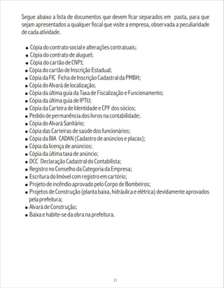 Segue abaixo a lista de documentos que devem ficar separados em pasta, para que
sejam apresentados a qualquer fiscal que visite a empresa, observada a peculiaridade
decadaatividade.
! Cópiadocontratosocialealteraçõescontratuais;
! Cópiadocontratodealuguel;
! CópiadocartãodeCNPJ;
! CópiadocartãodeInscriçãoEstadual;
! CópiadaFIC FichadeInscriçãoCadastraldaPMBH;
! CópiadoAlvarádelocalização;
! CópiadaúltimaguiadaTaxadeFiscalizaçãoeFuncionamento;
! CópiadaúltimaguiadeIPTU;
! CópiadaCarteiradeIdentidadeeCPFdossócios;
! Pedidodepermanênciadoslivrosnacontabilidade;
! CópiadoAlvaráSanitário;
! CópiadasCarteirasdesaúdedosfuncionários;
! CópiadaBIA CADAN(Cadastrodeanúncioseplacas);
! Cópiadalicençadeanúncios;
! Cópiadaúltimataxadeanúncio;
! DCC DeclaraçãoCadastraldoContabilista;
! RegistronoConselhodaCategoriadaEmpresa;
! EscrituradoImóvelcomregistroemcartório;
! ProjetodeincêndioaprovadopeloCorpodeBombeiros;
! ProjetosdeConstrução(plantabaixa,hidráulicaeelétrica)devidamenteaprovados
pelaprefeitura;
! AlvarádeConstrução;
! Baixaehabite-sedaobranaprefeitura.
21
 