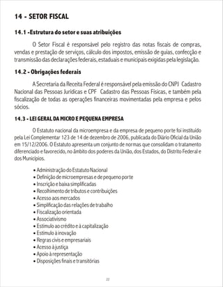 14 - SETOR FISCAL
14.1 -Estrutura do setor e suas atribuições
O Setor Fiscal é responsável pelo registro das notas fiscais de compras,
vendas e prestação de serviços, cálculo dos impostos, emissão de guias, confecção e
transmissãodasdeclaraçõesfederais,estaduaisemunicipaisexigidaspelalegislação.
14.2 - Obrigações federais
A Secretaria da Receita Federal é responsável pela emissão do CNPJ Cadastro
Nacional das Pessoas Jurídicas e CPF Cadastro das Pessoas Físicas, e também pela
fiscalização de todas as operações financeiras movimentadas pela empresa e pelos
sócios.
14.3 - LEI GERAL DA MICRO E PEQUENA EMPRESA
O Estatuto nacional da microempresa e da empresa de pequeno porte foi instituído
pela Lei Complementar 123 de 14 de dezembro de 2006, publicada do Diário Oficial da União
em 15/12/2006. O Estatuto apresenta um conjunto de normas que consolidam o tratamento
diferenciado e favorecido, no âmbito dos poderes da União, dos Estados, do Distrito Federal e
dosMunicípios.
l AdministraçãodoEstatutoNacional
l Definiçãodemicroempresasedepequenoporte
l
Inscriçãoebaixasimplificadas
l
Recolhimentodetributosecontribuições
l Acessoaosmercados
l Simplificaçãodasrelaçõesdetrabalho
l
Fiscalizaçãoorientada
l
Associativismo
l Estímuloaocréditoeàcapitalização
l
Estímuloàinovação
l
Regrasciviseempresariais
l Acessoàjustiça
l Apoioàrepresentação
l
Disposiçõesfinaisetransitórias
22
 
