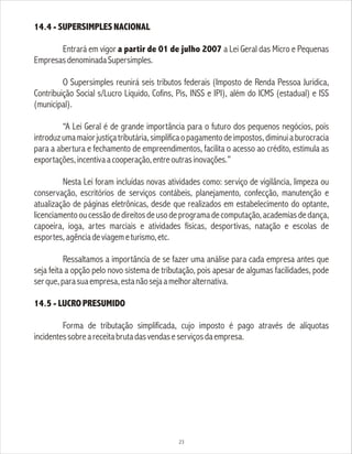 14.4 - SUPERSIMPLES NACIONAL
Entrará em vigor a partir de 01 de julho 2007 a Lei Geral das Micro e Pequenas
EmpresasdenominadaSupersimples.
O Supersimples reunirá seis tributos federais (Imposto de Renda Pessoa Jurídica,
Contribuição Social s/Lucro Líquido, Cofins, Pis, INSS e IPI), além do ICMS (estadual) e ISS
(municipal).
“A Lei Geral é de grande importância para o futuro dos pequenos negócios, pois
introduzumamaiorjustiçatributária,simplificaopagamentodeimpostos,diminuiaburocracia
para a abertura e fechamento de empreendimentos, facilita o acesso ao crédito, estimula as
exportações,incentivaacooperação,entreoutrasinovações.”
Nesta Lei foram incluídas novas atividades como: serviço de vigilância, limpeza ou
conservação, escritórios de serviços contábeis, planejamento, confecção, manutenção e
atualização de páginas eletrônicas, desde que realizados em estabelecimento do optante,
licenciamentooucessãodedireitosdeusodeprogramadecomputação,academiasdedança,
capoeira, ioga, artes marciais e atividades físicas, desportivas, natação e escolas de
esportes,agênciadeviagemeturismo,etc.
Ressaltamos a importância de se fazer uma análise para cada empresa antes que
seja feita a opção pelo novo sistema de tributação, pois apesar de algumas facilidades, pode
serque,parasuaempresa,estanãosejaamelhoralternativa.
14.5 - LUCRO PRESUMIDO
Forma de tributação simplificada, cujo imposto é pago através de alíquotas
incidentessobreareceitabrutadasvendaseserviçosdaempresa.
23
 