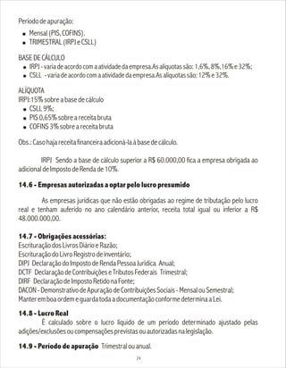 Períododeapuração:
! Mensal(PIS,COFINS).
! TRIMESTRAL(IRPJeCSLL)
BASEDECÁLCULO
! IRPJ-variadeacordocomaatividadedaempresa.Asalíquotassão:1,6%,8%,16%e32%;
! CSLL -variadeacordocomaatividadedaempresa.Asalíquotassão:12%e32%.
ALÍQUOTA
IRPJ:15%sobreabasedecálculo
! CSLL9%;
! PIS0,65%sobreareceitabruta
! COFINS3%sobreareceitabruta
Obs.:Casohajareceitafinanceiraadicioná-laàbasedecálculo.
IRPJ Sendo a base de cálculo superior a R$ 60.000,00 fica a empresa obrigada ao
adicionaldeImpostodeRendade10%.
14.6 - Empresas autorizadas a optar pelo lucro presumido
As empresas jurídicas que não estão obrigadas ao regime de tributação pelo lucro
real e tenham auferido no ano calendário anterior, receita total igual ou inferior a R$
48.000.000,00.
14.7 - Obrigações acessórias:
EscrituraçãodosLivrosDiárioeRazão;
EscrituraçãodoLivroRegistrodeinventário;
DIPJ DeclaraçãodoImpostodeRendaPessoaJurídica Anual;
DCTF DeclaraçãodeContribuiçõeseTributosFederais Trimestral;
DIRF DeclaraçãodeImpostoRetidonaFonte;
DACON-DemonstrativodeApuraçãodeContribuiçõesSociais-MensalouSemestral;
ManteremboaordemeguardatodaadocumentaçãoconformedeterminaaLei.
14.8 - Lucro Real
É calculado sobre o lucro líquido de um período determinado ajustado pelas
adições/exclusõesoucompensaçõesprevistasouautorizadasnalegislação.
14.9 - Período de apuração Trimestralouanual.
24
 