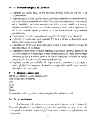 14.10 - Empresas Obrigadas ao Lucro Real:
! Empresas cuja receita total, no ano calendário anterior, tenha sido superior a R$
48.000.000,00;
! Empresascujasatividadessejamdebancoscomerciais,investimentos,desenvolvimentos,
caixas econômicas, sociedades de crédito, financiamento e investimento, sociedades de
crédito imobiliário, sociedades corretoras de títulos, valores mobiliários e câmbio,
distribuidoras de títulos e valores mobiliários, arrendamento mercantil, cooperativas de
crédito, empresas de seguros privados e de captalização e entidades de previdência
privadaaberta;
! Empresasquetiveramlucros,rendimentosouganhosdecapitaloriundosdoexterior;
! Empresas que, autorizadas pela legislação tributária, usufruam de benefícios fiscais
relativosàisençãooureduçãodoIR;
! Empresas que, no decorrer do ano calendário, tenham efetuado pagamento mensal do
impostocombaseemestimativa;
! Empresas que explorem as atividades de prestação cumulativa e contínua de serviços de
assessoria creditícia, mercadológica, gestão de crédito, seleção e riscos, administração
de contas a pagar e a receber, compras de direitos creditórios resultantes de vendas
mercantisaprazooudeprestaçãodeserviços(Factoring);
! Empresas que exerçam atividades de compra e venda, loteamento, incorporação e
construção de imóveis, enquanto não concluídas as operações imobiliárias para as quais
hajaregistrodecustoorçado.
14.11 - Obrigações acessórias:
EscrituraçãodosLivrosDiário,RazãoeLALUR;
LivrodeRegistrodeInventário;
DIPJ;
DCTF;
DIRF;
DACON.
Manteremboaordemeguardatodadocumentaçãoconformedeterminaalei.
14.12 - Lucro Arbitrado
O arbitramento do lucro é uma forma de apuração da base de cálculo do Imposto de
Renda utilizada pela autoridade tributária ou, pelo próprio contribuinte, se conhecida a receita
bruta, quando este deixa de cumprir obrigações acessórias relativas à apuração do lucro real
oupresumido.
25
 
