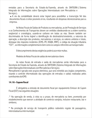 enviadas para a Secretaria do Estado da Fazenda, através do SINTEGRA ( Sistema
Integrado de Informações sobre Operações Interestaduais com Mercadorias e
Serviços).
! A via da contabilidade deverá estar legível para possibilitar a transcrição fiel dos
documentos fiscais e evitar possíveis erros, resultando em despesas desnecessárias para a
empresa.
As Notas Fiscais de Saídas de Produtos ou mercadorias, as de Prestação de Serviços
e os Conhecimentos de Transportes devem ser emitidos obedecendo-se a ordem numérica
seqüencial e cronológica, usando-se carbono em todas as vias. Devem também ser
discriminados de forma legível a identificação do destinatário/remetente, a natureza da
operação, a descrição dos produtos, mercadorias e serviços, os valores unitários e totais,
destaque dos impostos incidentes (ICMS, IPI, ISSQN, IRRF); o código da situação tributária
“CST”, asinformaçõescomplementaresbemcomooscamposreferentesaotransportador.
Odescumprimentodestasexigênciaspoderáacarretarmultas.
ModelosdeNotasFiscaisdesaídasdemercadoriasebens
As notas fiscais de entrada e saída de mercadorias serão informadas para a
Secretaria de Estado da Fazenda, através do SINTEGRA (Sistema Integrado de Informações
sobreOperaçõesInterestaduaiscomMercadoriaseServiços).
Mensalmente é gerado este arquivo eletrônico, que será remetido aos órgãos competentes,
visando o controle informatizado das operações de entradas e saídas realizadas pelos
contribuintesdoICMS
14.16 - Cupom fiscal
É obrigatória a emissão de documento fiscal por equipamento Emissor de Cupom
Fiscal(ECF)nasseguintessituações:
.* Na operação de venda, à vista ou a prazo, de mercadoria ou bem, promovida por
estabelecimento que exercer a atividade de comércio varejista, inclusive restaurante, bar e
similares;
* Na prestação de serviço de transporte público rodoviário regular de passageiros,
interestadualouintermunicipal.
27
 