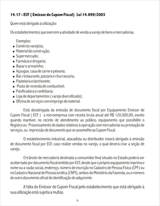 14.17 - ECF ( Emissor de Cupom Fiscal) Lei 14.699/2003
Quemestáobrigadoàutilização:
Osestabelecimentosqueexercemaatividadedevendaavarejodebensemercadorias.
Exemplos:
! Comérciovarejista;
! Materialdeconstrução;
! Supermercado;
! Farmáciaedrogaria;
! Bazarearmarinho;
! Açougue,casadecarneepeixaria;
! Bar,restaurante,pizzariaechurrascaria;
! Pastelariaelanchonete;
! Postoderevendadecombustível;
! Panificadoraeconfeitaria;
! Lojadedepartamentos(varejodiversificado);
! Oficinadeserviçoscomempregodematerial.
Está desobrigada da emissão de documento fiscal por Equipamento Emissor de
Cupom Fiscal ( ECF ) a microempresa com receita bruta anual até R$ 120.000,00, exceto
quando mantiver, no recinto de atendimento ao público, equipamento que possibilite o
Registro ou Processamento de dados relativos à operação com mercadorias ou prestação de
serviços,ou impressãodedocumentoqueseassemelheaoCupomFiscal.
O estabelecimento industrial, atacadista ou distribuidor estará obrigado à emissão
de documento fiscal por ECF, caso realize vendas no varejo, o qual deverá criar a seção de
varejo.
O trânsito de mercadoria destinada a consumidor final situado no Estado poderá ser
acobertadopordocumentofiscalemitidoporECF,desdequeopróprioequipamentoimprimao
nome ou a razão social, endereço, número de inscrição no Cadastro de Pessoa Física (CPF) ou
noCadastroNacionaldePessoaJurídica(CNPJ),ambosdoMinistériodaFazenda,ouonúmero
deoutrodocumentooficialdeidentificaçãodoadquirente.
A falta do Emissor de Cupom Fiscal pelo estabelecimento que está obrigado à
suautilizaçãoestásujeitaamultas.
28
 