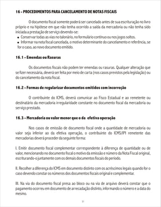16 - PROCEDIMENTOS PARA CANCELAMENTO DE NOTAS FISCAIS
O documento fiscal somente poderá ser cancelado antes de sua escrituração no livro
próprio e na hipótese em que não tenha ocorrido a saída da mercadoria ou não tenha sido
iniciadaaprestaçãodeserviçodevendo-se:
! Conservartodasasviasnotalonário,noformuláriocontínuoounosjogossoltos.
! Informarnanotafiscalcancelada,omotivodeterminantedocancelamentoereferência,se
forocaso,aonovodocumentoemitido.
16.1 - Emendas ou Rasuras
Os documentos fiscais não podem ter emendas ou rasuras. Qualquer alteração que
se fizer necessária, deverá ser feita por meio de carta (nos casos previstos pela legislação) ou
docancelamentodanotafiscal.
16.2 - Formas de regularizar documentos emitidos com incorreção
O contribuinte do ICMS, deverá comunicar ao Fisco Estadual e ao remetente ou
destinatário da mercadoria irregularidade constante no documento fiscal da mercadoria ou
serviçoprestado.
16.3 - Mercadoria ou valor menor que o da efetiva operação
Nos casos de emissão de documento fiscal onde a quantidade de mercadoria ou
valor seja inferior ao da efetiva operação, o contribuinte do ICMS/IPI remetente das
mercadoriasdeveráprocederdaseguinteforma:
I. Emitir documento fiscal complementar correspondente à diferença de quantidade ou de
valor, mencionando no documento fiscalo motivo da emissão e número da Nota Fiscal original,
escriturando-ojuntamentecomosdemaisdocumentosfiscaisdoperíodo.
II. Recolher a diferença do ICMS em documento distinto com osacréscimos legais quando for o
casodevendoconstarosnúmerosdosdocumentosfiscaisoriginalecomplementar.
III. Na via do documento fiscal presa ao bloco ou na via de arquivo deverá constar que o
pagamentoocorreuemdocumentodearrecadaçãodistinto,informandoonúmeroeadatado
mesmo.
31
 