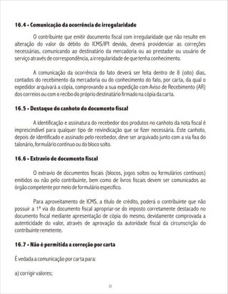 16.4 - Comunicação da ocorrência de irregularidade
O contribuinte que emitir documento fiscal com irregularidade que não resulte em
alteração do valor do débito do ICMS/IPI devido, deverá providenciar as correções
necessárias, comunicando ao destinatário da mercadoria ou ao prestador ou usuário de
serviçoatravésdecorrespondência,airregularidadedequetenhaconhecimento.
A comunicação da ocorrência do fato deverá ser feita dentro de 8 (oito) dias,
contados do recebimento da mercadoria ou do conhecimento do fato, por carta, da qual o
expedidor arquivará a cópia, comprovando a sua expedição com Aviso de Recebimento (AR)
doscorreiosoucomorecibodoprópriodestinatáriofirmadonacópiadacarta.
16.5 - Destaque do canhoto do documento fiscal
A identificação e assinatura do recebedor dos produtos no canhoto da nota fiscal é
imprescindível para qualquer tipo de reivindicação que se fizer necessária. Este canhoto,
depois de identificado e assinado pelo recebedor, deve ser arquivado junto com a via fixa do
talonário,formuláriocontínuooudoblocosolto.
16.6 - Extravio de documento fiscal
O extravio de documentos fiscais (blocos, jogos soltos ou formulários contínuos)
emitidos ou não pelo contribuinte, bem como de livros fiscais devem ser comunicados ao
órgãocompetentepormeiodeformulárioespecífico.
Para aproveitamento de ICMS, a título de crédito, poderá o contribuinte que não
possuir a 1ª via do documento fiscal apropriar-se do imposto corretamente destacado no
documento fiscal mediante apresentação de cópia do mesmo, devidamente comprovada a
autenticidade do valor, através de aprovação da autoridade fiscal da circunscrição do
contribuinteremetente.
16.7 - Não é permitida a correção por carta
Évedadaacomunicaçãoporcartapara:
a)corrigirvalores;
32
 