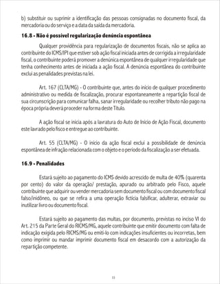 b) substituir ou suprimir a identificação das pessoas consignadas no documento fiscal, da
mercadoriaoudoserviçoeadatadasaídadamercadoria.
16.8 - Não é possível regularização denúncia espontânea
Qualquer providência para regularização de documentos fiscais, não se aplica ao
contribuintedoICMS/IPIqueestiversobaçãofiscaliniciadaantesdecorrigidaairregularidade
fiscal, o contribuinte poderá promover a denúnica espontânea de qualquer irregularidade que
tenha conhecimento antes de iniciada a ação fiscal. A denúncia espontânea do contribuinte
excluiaspenalidadesprevistasnalei.
Art. 167 (CLTA/MG) - O contribuinte que, antes do início de qualquer procedimento
administrativo ou medida de fiscalização, procurar espontaneamente a repartição fiscal de
sua circunscrição para comunicar falha, sanar irregularidade ou recolher tributo não pago na
épocaprópriadeveráprocedernaformadesteTítulo.
A ação fiscal se inicia após a lavratura do Auto de Início de Ação Fiscal, documento
estelavradopelofiscoeentregueaocontribuinte.
Art. 55 (CLTA/MG) - O início da ação fiscal exclui a possibilidade de denúncia
espontâneadeinfraçãorelacionadacomoobjetoeoperíododafiscalizaçãoaserefetuada.
16.9 - Penalidades
Estará sujeito ao pagamento do ICMS devido acrescido de multa de 40% (quarenta
por cento) do valor da operação/ prestação, apurado ou arbitrado pelo Fisco, aquele
contribuintequeadquirirouvendermercadoriasemdocumentofiscaloucomdocumentofiscal
falso/inidôneo, ou que se refira a uma operação fictícia falsificar, adulterar, extraviar ou
inutilizarlivrooudocumentofiscal.
Estará sujeito ao pagamento das multas, por documento, previstas no inciso VI do
Art. 215 da Parte Geral do RICMS/MG, aquele contribuinte que emitir documento com falta de
indicação exigida pelo RICMS/MG ou emiti-lo com indicações insuficientes ou incorretas, bem
como imprimir ou mandar imprimir documento fiscal em desacordo com a autorização da
repartiçãocompetente.
33
 