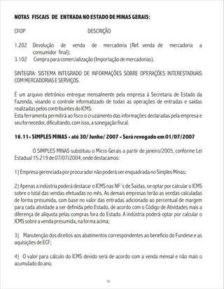 NOTAS FISCAIS DE ENTRADA NO ESTADO DE MINAS GERAIS:
CFOP DESCRIÇÃO
1.202 Devolução de venda de mercadoria (Ref. venda de mercadoria a
consumidor final);
3.102 Compraparacomercialização(Importaçãodemercadorias).
SINTEGRA: SISTEMA INTEGRADO DE INFORMAÇÕES SOBRE OPERAÇÕES INTERESTADUAIS
COMMERCADORIASESERVIÇOS.
É um arquivo eletrônico entregue mensalmente pela empresa à Secretaria de Estado da
Fazenda, visando o controle informatizado de todas as operações de entradas e saídas
realizadaspeloscontribuintesdoICMS.
Esta ferramenta permitirá ao fisco o cruzamento das informações declaradas pela empresa e
seufornecedor,dificultando,comisso,asonegaçãofiscal.
16.11- SIMPLES MINAS - até 30/ Junho/ 2007 - Será revogado em 01/07/2007
O SIMPLES MINAS substituiu o Micro Gerais a partir de janeiro/2005, conforme Lei
Estadual15.219de07/07/2004,ondedestacamos:
1)EmpresagerenciadaporprocuradornãopoderáserenquadradanoSimplesMinas;
2) Apenas a indústria poderá destacar o ICMS nas NF´s de Saídas, se optar por calcular o ICMS
sobre o total das vendas efetuadas no mês. As demais empresas terão as vendas calculadas
de forma presumida, com base no valor das entradas adicionado ao percentual de margem
para cada atividade a ser definida pelo Estado, de acordo com o Código de Atividades mais a
diferença de alíquota pelas compras fora do Estado. A indústria poderá optar por calcular o
ICMSsobreavendapresumida,naformaacima;
3) Manutenção dos direitos aos abatimentos correspondentes ao benefício do Fundese e as
aquisiçõesdeECF;
4) O valor para cálculo do ICMS devido será de acordo com a venda mensal e não mais o
acumuladodoano.
36
 