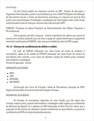 LivroFiscais
Os livros fiscais podem ser impressos através do SAPI Sistema de Apuração e
Pagamento Informatizados, porém, é aconselhável que o livro RUDFTO (Registro de Utilização
de Documentos Fiscais e Termo de Ocorrência) permaneça na empresa em local de fácil
acesso para apresentação à fiscalização e atualização das informações sobre notas fiscais
confeccionadastendoemvistaqueomesmonãoéimpressopeloSAPI.
FUNDESE: Programa de Apoio Financeiro ao Desenvolvimento das Médias, Pequenas e
Microempresas.
Este programa permite à empresa contrair empréstimo de valores que variam de
acordo com a receita, bastando, para tal, fazer a opção do cadastramento para o pagamento
mensaldacontribuiçãoaoFUNDESE,valorestequeéabatidodovalordoICMSapagar.
16.12 - Sistema de recolhimento de débito e crédito
Do valor de ICMS/IPI destacado nas notas fiscais de venda de produtos e
mercadorias, deduz-se do crédito de ICMS/IPI destacado nas notas fiscais de compra de
mercadorias para revenda, e nos casos de indústria, compra de matéria prima, produtos
intermediárioseembalagem.
Períododeapuração: mensal
OBRIGAÇÕESACESSÓRIAS
! DAPI;
! CIAP;
! SINTEGRA;
! VAF/DAMEF;
Escrituração dos Livros de Entrada e Saída de Mercadorias, apuração de ICMS,
RegistrodeInventário,livrodeControledaProduçãoeEstoque.
DIFERENCIALDEALÍQUOTA
As entradas de mercadorias adquiridas de outro Estado, que não sejam para
revenda, matéria prima, produto intermediário e embalagem estão sujeitas ao recolhimento
da diferença de alíquota. Se a alíquota do ICMS destacada na Nota Fiscal for menor que a
praticada em MG, deverá ser efetuado o devido recolhimento em guia distinta e no prazo de
recolhimentodoICMSnormalpraticadopelaempresa.
38
 