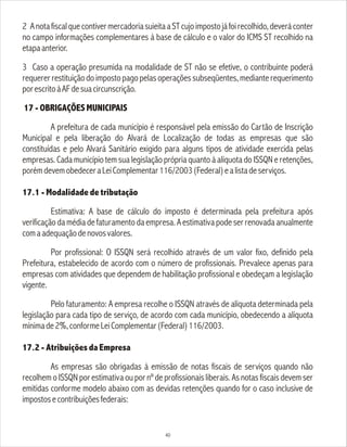 2 AnotafiscalquecontivermercadoriasuieitaaSTcujoimpostojáfoirecolhido,deveráconter
no campo informações complementares à base de cálculo e o valor do ICMS ST recolhido na
etapaanterior.
3 Caso a operação presumida na modalidade de ST não se efetive, o contribuinte poderá
requererrestituiçãodoimpostopagopelasoperaçõessubseqüentes,medianterequerimento
porescritoàAFdesuacircunscrição.
17 - OBRIGAÇÕES MUNICIPAIS
A prefeitura de cada município é responsável pela emissão do Cartão de Inscrição
Municipal e pela liberação do Alvará de Localização de todas as empresas que são
constituídas e pelo Alvará Sanitário exigido para alguns tipos de atividade exercida pelas
empresas. Cada município tem sua legislação própria quanto à alíquota do ISSQN e retenções,
porémdevemobedeceraLeiComplementar116/2003(Federal)ealistadeserviços.
17.1 - Modalidade de tributação
Estimativa: A base de cálculo do imposto é determinada pela prefeitura após
verificação da média de faturamento da empresa. A estimativa pode ser renovada anualmente
comaadequaçãodenovosvalores.
Por profissional: O ISSQN será recolhido através de um valor fixo, definido pela
Prefeitura, estabelecido de acordo com o número de profissionais. Prevalece apenas para
empresas com atividades que dependem de habilitação profissional e obedeçam a legislação
vigente.
Pelo faturamento: A empresa recolhe o ISSQN através de alíquota determinada pela
legislação para cada tipo de serviço, de acordo com cada município, obedecendo a alíquota
mínimade2%,conformeLeiComplementar(Federal)116/2003.
17.2 - Atribuições da Empresa
As empresas são obrigadas à emissão de notas fiscais de serviços quando não
recolhem o ISSQN por estimativa ou por nº de profissionais liberais. As notas fiscais devem ser
emitidas conforme modelo abaixo com as devidas retenções quando for o caso inclusive de
impostosecontribuiçõesfederais:
40
 