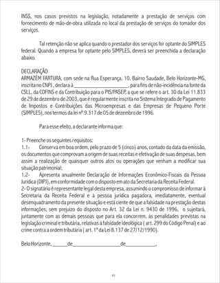INSS, nos casos previstos na legislação, notadamente a prestação de serviços com
fornecimento de mão-de-obra utilizada no local da prestação de serviços do tomador dos
serviços.
Tal retenção não se aplica quando o prestador dos serviços for optante do SIMPLES
federal. Quando a empresa for optante pelo SIMPLES, deverá ser preenchida a declaração
abaixo.
DECLARAÇÃO
ARMAZÉM FARTURA, com sede na Rua Esperança, 10, Bairro Saudade, Belo Horizonte-MG,
inscritanoCNPJ,declaraà__________________,parafinsdenão-incidêncianafonteda
CSLL, da COFINS e da Contribuição para o PIS/PASEP, a que se refere o art. 30 da Lei 11.833
de29dedezembrode2003,queéregularmenteinscritanoSistemaIntegradodePagamento
de Impostos e Contribuições das Microempresas e das Empresas de Pequeno Porte
(SIMPLES),nostermosdaleinº.9.317de05dedezembrode1996.
Paraesseefeito,adeclaranteinformaque:
1-Preencheosseguintesrequisitos:
1.1- Conserva em boa ordem, pelo prazo de 5 (cinco) anos, contado da data da emissão,
osdocumentosquecomprovamaorigemdesuasreceitaseefetivaçãodesuasdespesas,bem
assim a realização de quaisquer outros atos ou operações que venham a modificar sua
situaçãopatrimonial;
1.2- Apresenta anualmente Declaração de Informações Econômico-Fiscais da Pessoa
Jurídica(DIPJ),emconformidadecomodispostoematodaSecretariadaReceitaFederal.
2-Osignatárioérepresentantelegaldestaempresa,assumindoocompromissodeinformarà
Secretaria da Receita Federal e à pessoa jurídica pagadora, imediatamente, eventual
desenquadramento da presente situação e está ciente de que a falsidade na prestação destas
informações, sem prejuízo do disposto no Art. 32 da Lei n. 9430 de 1996, o sujeitará,
juntamente com as demais pessoas que para ela concorrem, às penalidades previstas na
legislaçãocriminaletributária,relativasàfalsidadeideológica(art.299doCódigoPenal)eao
crimecontraaordemtributária(art.1ºdaLei8.137de27/12/1990).
BeloHorizonte,_____de________________de__________,
43
 