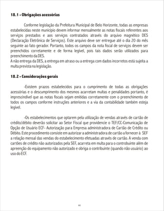18.1 - Obrigações acessórias
Conforme legislação da Prefeitura Municipal de Belo Horizonte, todas as empresas
estabelecidas neste município devem informar mensalmente as notas fiscais referentes aos
serviços prestados e aos serviços contratados através do arquivo magnético DES
(Declaração Eletrônica de Serviços). Este arquivo deve ser entregue até o dia 20 do mês
seguinte ao fato gerador. Portanto, todos os campos da nota fiscal de serviços devem ser
preenchidos corretamente e de forma legível, pois tais dados serão utilizados para
preenchimentodaDES.
A não entrega da DES, a entrega em atraso ou a entrega com dados incorretos está sujeita a
multaprevistanalegislação.
18.2 - Considerações gerais
-Existem prazos estabelecidos para o cumprimento de todas as obrigações
acessórias e o descumprimento dos mesmos acarretam multas e penalidades portanto, é
imprescindível que as notas fiscais sejam emitidas corretamente com o preenchimento de
todos os campos conforme instruções anteriores e a via da contabilidade também esteja
legível.
-Os estabelecimentos que optarem pela utilização de vendas através de cartão de
crédito/débito deverão solicitar ao Setor Fiscal que providencie o TEF/CC-Comunicação de
Opção de Usuário ECF- Autorização para Empresa administradora de Cartão de Crédito ou
Débito.Esteprocedimentoconsisteemautorizaraadministradoradecartãoafornecerà SEF
a relação mensal das vendas do estabelecimento efetuadas através de cartão. A venda com
cartões de crédito não autorizados pela SEF, acarreta em multa para o controbuinte além de
apreenção do equipamento não autorizado e obriga o contribuinte (quando não usuário) ao
usodoECF.
44
 