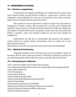 19 - DEPARTAMENTO DE PESSOAL
19.1 - Estrutura e competências:
O cumprimento das obrigações trabalhistas e do recolhimento dos encargos sociais
requer especial atenção, seja pela peculiar condição da relação entre a empresa e seus
empregados ou pela exigüidade de prazos para a execução das muitas rotinas envolvidas,
aliadosàsseverasmultasquandodesuanãoobservância.
Outra questão de enorme importância é quanto ao aspecto das várias fontes da
legislação que norteiam a matéria. Além da própria CLT e de vários outros Regulamentos
específicos, sempre deverá ser verificada a Convenção Coletiva de Trabalho das categorias de
empregados contratados pela empresa. Isto porque, na maioria das vezes, são assegurados
direitos e vantagens, muitas vezes bastante variáveis de uma para outra categoria de
trabalhadores.
Evidentemente, por tudo isto, as considerações aqui expressas não esgotam o
assunto. Sempre que surgirem dúvidas, recomendamos entrar em contato com o nosso
departamentodepessoal.
Abaixolistamosasocorrênciaseprazosmaiscomunsdentrodessaáreadeatividade:
19.2 - Admissão de Funcionários
A legislação estabelece prazo de 48 horas para que seja procedido o registro do
funcionário. Deve-se evitar, sempre que possível, a contratação ou demissão no período em
queafolhadepagamentoestejasendoprocessada,ouseja,apósodia25decadamês.
19.3 - Documentos para a Admissão
CTPS-CarteiradeTrabalhoedaPrevidênciaSocial(original)
FichadeAdmissãodevidamentepreenchidacomosdadoslegíveisdoempregadoadmitido
Exame MédicoAdmissional
1Foto3X4atualizada
Comprovantedeendereço
CópiadaCéduladeIdentidade(RG)
CópiadoCartãodeIdentificaçãodoContribuinte(CPF)
CópiadoTítulodeEleitor
ComprovantedecadastramentonoPIS/PASEP
CópiadaCarteiraNacionaldeHabilitação(CNH)-paraosmotoristas
CópiadoCertificadodeAlistamentoMilitarouReservista
CópiadaCertidãodeCasamento
45
 