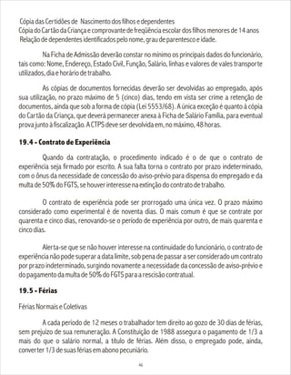 CópiadasCertidõesde Nascimentodosfilhosedependentes
CópiadoCartãodaCriançaecomprovantedefreqüênciaescolardosfilhosmenoresde14anos
Relaçãodedependentesidentificadospelonome,graudeparentescoeidade.
Na Ficha de Admissão deverão constar no mínimo os principais dados do funcionário,
tais como: Nome, Endereço, Estado Civil, Função, Salário, linhas e valores de vales transporte
utilizados,diaehoráriodetrabalho.
As cópias de documentos fornecidas deverão ser devolvidas ao empregado, após
sua utilização, no prazo máximo de 5 (cinco) dias, tendo em vista ser crime a retenção de
documentos, ainda que sob a forma de cópia (Lei 5553/68). A única exceção é quanto à cópia
do Cartão da Criança, que deverá permanecer anexa à Ficha de Salário Família, para eventual
provajuntoàfiscalização.ACTPSdeveserdevolvidaem,nomáximo,48horas.
19.4 - Contrato de Experiência
Quando da contratação, o procedimento indicado é o de que o contrato de
experiência seja firmado por escrito. A sua falta torna o contrato por prazo indeterminado,
com o ônus da necessidade de concessão do aviso-prévio para dispensa do empregado e da
multade50%doFGTS,sehouverinteressenaextinçãodocontratodetrabalho.
O contrato de experiência pode ser prorrogado uma única vez. O prazo máximo
considerado como experimental é de noventa dias. O mais comum é que se contrate por
quarenta e cinco dias, renovando-se o período de experiência por outro, de mais quarenta e
cincodias.
Alerta-se que se não houver interesse na continuidade do funcionário, o contrato de
experiêncianãopodesuperaradatalimite,sobpenadepassaraserconsideradoumcontrato
por prazo indeterminado, surgindo novamente a necessidade da concessão de aviso-prévio e
dopagamentodamultade50%doFGTSparaarescisãocontratual.
19.5 - Férias
FériasNormaiseColetivas
A cada período de 12 meses o trabalhador tem direito ao gozo de 30 dias de férias,
sem prejuízo de sua remuneração. A Constituição de 1988 assegura o pagamento de 1/3 a
mais do que o salário normal, a título de férias. Além disso, o empregado pode, ainda,
converter1/3desuasfériasemabonopecuniário.
46
 