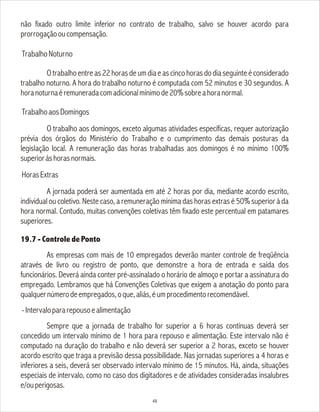 não fixado outro limite inferior no contrato de trabalho, salvo se houver acordo para
prorrogaçãooucompensação.
TrabalhoNoturno
O trabalho entre as 22 horas de um dia e as cinco horas do dia seguinte é considerado
trabalho noturno. A hora do trabalho noturno é computada com 52 minutos e 30 segundos. A
horanoturnaéremuneradacomadicionalmínimode20%sobreahoranormal.
TrabalhoaosDomingos
O trabalho aos domingos, exceto algumas atividades específicas, requer autorização
prévia dos órgãos do Ministério do Trabalho e o cumprimento das demais posturas da
legislação local. A remuneração das horas trabalhadas aos domingos é no mínimo 100%
superioràshorasnormais.
HorasExtras
A jornada poderá ser aumentada em até 2 horas por dia, mediante acordo escrito,
individual ou coletivo. Neste caso, a remuneração mínima das horas extras é 50% superior à da
hora normal. Contudo, muitas convenções coletivas têm fixado este percentual em patamares
superiores.
19.7 - Controle de Ponto
As empresas com mais de 10 empregados deverão manter controle de freqüência
através de livro ou registro de ponto, que demonstre a hora de entrada e saída dos
funcionários. Deverá ainda conter pré-assinalado o horário de almoço e portar a assinatura do
empregado. Lembramos que há Convenções Coletivas que exigem a anotação do ponto para
qualquernúmerodeempregados,oque,aliás,éumprocedimentorecomendável.
-Intervalopararepousoealimentação
Sempre que a jornada de trabalho for superior a 6 horas contínuas deverá ser
concedido um intervalo mínimo de 1 hora para repouso e alimentação. Este intervalo não é
computado na duração do trabalho e não deverá ser superior a 2 horas, exceto se houver
acordo escrito que traga a previsão dessa possibilidade. Nas jornadas superiores a 4 horas e
inferiores a seis, deverá ser observado intervalo mínimo de 15 minutos. Há, ainda, situações
especiais de intervalo, como no caso dos digitadores e de atividades consideradas insalubres
e/ouperigosas.
48
 