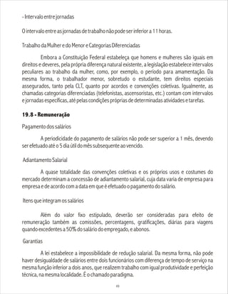 -Intervaloentrejornadas
Ointervaloentreasjornadasdetrabalhonãopodeserinferiora11horas.
TrabalhodaMulheredoMenoreCategoriasDiferenciadas
Embora a Constituição Federal estabeleça que homens e mulheres são iguais em
direitos e deveres, pela própria diferença natural existente, a legislação estabelece intervalos
peculiares ao trabalho da mulher, como, por exemplo, o período para amamentação. Da
mesma forma, o trabalhador menor, sobretudo o estudante, tem direitos especiais
assegurados, tanto pela CLT, quanto por acordos e convenções coletivas. Igualmente, as
chamadas categorias diferenciadas (telefonistas, ascensoristas, etc.) contam com intervalos
ejornadasespecíficas,atépelascondiçõesprópriasdedeterminadasatividadesetarefas.
19.8 - Remuneração
Pagamentodossalários
A periodicidade do pagamento de salários não pode ser superior a 1 mês, devendo
serefetuadoatéo5diaútildomêssubsequenteaovencido.
AdiantamentoSalarial
A quase totalidade das convenções coletivas e os próprios usos e costumes do
mercado determinam a concessão de adiantamento salarial, cuja data varia de empresa para
empresaedeacordocomadataemqueéefetuadoopagamentodosalário.
Itensqueintegramossalários
Além do valor fixo estipulado, deverão ser consideradas para efeito de
remuneração também as comissões, percentagens, gratificações, diárias para viagens
quandoexcedentesa50%dosaláriodoempregado,eabonos.
Garantias
A lei estabelece a impossibilidade de redução salarial. Da mesma forma, não pode
haver desigualdade de salários entre dois funcionários com diferença de tempo de serviço na
mesma função inferior a dois anos, que realizem trabalho com igual produtividade e perfeição
técnica,namesmalocalidade.Éochamadoparadigma.
49
 