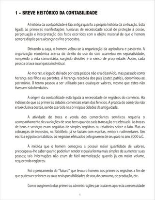 1 - BREVE HISTÓRICO DA CONTABILIDADE
A história da contabilidade é tão antiga quanto a própria história da civilização. Está
ligada às primeiras manifestações humanas de necessidade social de proteção à posse,
perpetuação e interpretação dos fatos ocorridos com o objeto material de que o homem
sempredispôsparaalcançarosfinspropostos.
Deixando a caça, o homem voltou-se à organização da agricultura e pastoreio. A
organização econômica acerca do direito do uso do solo acarretou em separatividade,
rompendo a vida comunitária, surgindo divisões e o senso de propriedade. Assim, cada
pessoacriavasuariquezaindividual.
Ao morrer, o legado deixado por esta pessoa não era dissolvido, mas passado como
herança aos filhos ou parentes. A herança recebida dos pais (pater, patris), denominou-se
patrimônio. O termo passou a ser utilizado para quaisquer valores, mesmo que estes não
tivessemsidoherdados.
A origem da contabilidade está ligada à necessidade de registros do comércio. Há
indícios de que as primeiras cidades comerciais eram dos fenícios. A prática do comércio não
eraexclusivadestes,sendoexercidanasprincipaiscidadesdaantiguidade.
A atividade de troca e venda dos comerciantes semíticos requeria o
acompanhamentodasvariaçõesdeseusbensquandocadatransaçãoeraefetuada.Astrocas
de bens e serviços eram seguidas de simples registros ou relatórios sobre o fato. Mas as
cobranças de impostos, na Babilônia, já se faziam com escritas, embora rudimentares. Um
escribaegípciocontabilizouosnegóciosefetuadospelogovernodeseupaísnoano2000a.C.
À medida que o homem começava a possuir maior quantidade de valores,
preocupava-lhe saber quanto poderiam render e qual a forma mais simples de aumentar suas
posses; tais informações não eram de fácil memorização quando já em maior volume,
requerendoregistros.
Foi o pensamento do “futuro” que levou o homem aos primeiros registros a fim de
quepudesseconhecerassuasreaispossibilidadesdeuso,deconsumo,deprodução,etc.
Comosurgimentodasprimeirasadministraçõesparticularesapareciaanecessidade
5
 