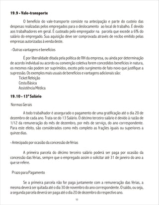19.9 - Vale-transporte
O benefício do vale-transporte consiste na antecipação e parte do custeio das
despesas realizadas pelos empregados para o deslocamento ao local de trabalho. É devido
aos trabalhadores em geral. É custeado pelo empregador na parcela que excede a 6% do
salário do empregado. Sua aquisição deve ser comprovada através de recibo emitido pelas
empresasautorizadasàvendadeste.
-Outrasvantagensebenefícios
É por liberalidade ditada pela política de RH da empresa, ou ainda por determinação
de acordo individual ou acordo ou convenção coletiva forem concedidos benefícios in natura,
os mesmos não podem ser suprimidos, exceto pelo surgimento de fato novo que justifique a
supressão.Osexemplosmaisusuaisdebenefíciosevantagensadicionaissão:
TicketRefeição
CestaBásica
AssistênciaMédica
19.10 - 13º Salário
NormasGerais
A todo trabalhador é assegurado o pagamento de uma gratificação até o dia 20 de
dezembro de cada ano. Trata-se do 13 Salário. O décimo terceiro salário é devido à razão de
1/12 da remuneração do mês de dezembro, por mês de serviço, do ano correspondente.
Para este efeito, são considerados como mês completo as frações iguais ou superiores a
quinzedias.
-Antecipadoporocasiãodaconcessãodeférias
A primeira parcela do décimo terceiro salário poderá ser paga por ocasião da
concessão das férias, sempre que o empregado assim o solicitar até 31 de janeiro do ano a
queserefere.
PrazoparaPagamento
Se a primeira parcela não for paga juntamente com a remuneração das férias, a
mesmadeveráserquitadaatéodia30denovembrodoanocorrespondente.Osaldo,ouseja,
asegundaparceladeveráserpagaatéodia20dedezembrodorespectivoano.
50
 
