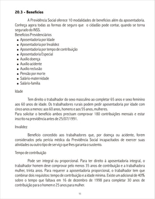 20.3 - Benefícios
A Previdência Social oferece 10 modalidades de benefícios além da aposentadoria.
Conheça agora todas as formas de seguro que o cidadão pode contar, quando se torna
seguradodoINSS.
BenefíciosPrevidenciários
! AposentadoriaporIdade
! AposentadoriaporInvalidez
! Aposentadoriaportempodecontribuição
! AposentadoriaEspecial
! Auxíliodoença
! Auxílioacidente
! Auxílioreclusão
! Pensãopormorte
! Salário-maternidade
! Salário-família
Idade
Tem direito o trabalhador do sexo masculino ao completar 65 anos e sexo feminino
aos 60 anos de idade. Os trabalhadores rurais podem pedir aposentadoria por idade com
cincoanosamenos:aos60anos,homenseaos55anos,mulheres.
Para solicitar o benefício ambos precisam comprovar 180 contribuições mensais e estar
inscritonaprevidênciaantesde25/07/1991.
Invalidez
Benefício concedido aos trabalhadores que, por doença ou acidente, forem
considerados pela perícia médica da Previdência Social incapacitados de exercer suas
atividadesououtrotipodeserviçoquelhesgarantaosustento.
Tempodecontribuição
Pode ser integral ou proporcional. Para ter direito à aposentadoria integral, o
trabalhador homem deve comprovar pelo menos 35 anos de contribuição e a trabalhadora
mulher, trinta anos. Para requerer a aposentadoria proporcional, o trabalhador tem que
combinar dois requisitos: tempo de contribuição e a idade mínima. Existe um adicional de 40%
sobre o tempo que faltava em 16 de dezembro de 1998 para completar 30 anos de
contribuiçãoparaohomeme25anosparamulher.
55
 