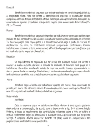 Especial
Benefícioconcedidoaoseguradoquetenhatrabalhadoemcondiçõesprejudiciaisou
à integridade física. Para ter direito à aposentadoria especial, o trabalhador deverá
comprovar, além do tempo de trabalho, efetiva exposição aos agentes físicos, biológicos ou
associação de agentes prejudiciais pelo período exigido para a concessão do benefício (15,
20,ou25anos).
Doença
Benefício concedido ao segurado impedido de trabalhar por doença ou acidente por
mais de 15 dias consecutivos. No caso dos trabalhadores com carteira assinada, os primeiros
15 dias são pagos pelo empregador, e a Previdência Social paga a partir do 16º dia do
afastamento. No caso do contribuinte individual (empresário, profissionais liberais,
trabalhadores por conta própria, entre outros) a Previdência paga todo o período (desde que
otrabalhadortenharequeridoobenefício).
Reclusão
Os dependentes do segurado que for preso por qualquer motivo têm direito a
receber o auxilio reclusão durante o período da reclusão. O benefício será pago se o
trabalhador não estiver recebendo salário da empresa, auxílio doença, aposentadoria ou
abono permanência em serviço. Não há tempo mínimo de contribuição para que a família
tenhadireitoaobenefício,masotrabalhadorprecisateraqualidadedesegurado.
Morte
Benefício pago à família do trabalhador quando ele morre. Para concessão de
pensão por morte não há tempo mínimo de contribuição, mas é necessário que o óbito tenha
ocorridoenquantootrabalhadortinhaqualidadedesegurado.
Maternidade
Novidade:
Cabe à empresa pagar o salário-maternidade devido à empregada gestante,
efetivando-se a compensação, de acordo com o disposto do artigo 248, da constituição
Federal, à época do recolhimento das contribuições incidentes sobre a folha de salário e
demais rendimentos pagos ou creditados, a qualquer título, à pessoa física que lhe preste
serviço. A empresa deverá conservar durante 10 (dez) anos os comprovantes dos
pagamentoseosatestadoscorrespondentes.
56
 