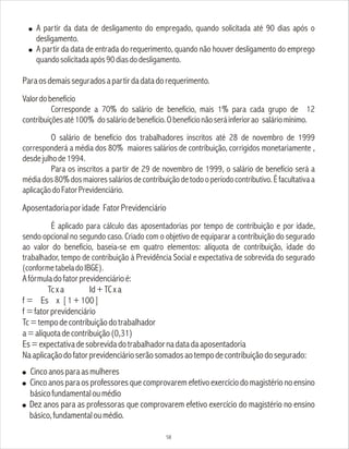 ! A partir da data de desligamento do empregado, quando solicitada até 90 dias após o
desligamento.
! A partir da data de entrada do requerimento, quando não houver desligamento do emprego
quandosolicitadaapós90diasdodesligamento.
Paraosdemaisseguradosapartirdadatadorequerimento.
Valordobenefício
Corresponde a 70% do salário de benefício, mais 1% para cada grupo de 12
contribuiçõesaté100% dosaláriodebenefício.Obenefícionãoseráinferiorao saláriomínimo.
O salário de benefício dos trabalhadores inscritos até 28 de novembro de 1999
corresponderá a média dos 80% maiores salários de contribuição, corrigidos monetariamente ,
desdejulhode1994.
Para os inscritos a partir de 29 de novembro de 1999, o salário de benefício será a
médiados80%dosmaioressaláriosdecontribuiçãodetodooperíodocontributivo.Éfacultativaa
aplicaçãodoFatorPrevidenciário.
Aposentadoriaporidade FatorPrevidenciário
É aplicado para cálculo das aposentadorias por tempo de contribuição e por idade,
sendo opcional no segundo caso. Criado com o objetivo de equiparar a contribuição do segurado
ao valor do benefício, baseia-se em quatro elementos: alíquota de contribuição, idade do
trabalhador, tempo de contribuição à Previdência Social e expectativa de sobrevida do segurado
(conformetabeladoIBGE).
Afórmuladofatorprevidenciárioé:
Tcxa Id+TCxa
f = Es x [1+100]
f =fatorprevidenciário
Tc=tempodecontribuiçãodotrabalhador
a=alíquotadecontribuição(0,31)
Es=expectativadesobrevidadotrabalhadornadatadaaposentadoria
Naaplicaçãodofatorprevidenciárioserãosomadosaotempodecontribuiçãodosegurado:
! Cincoanosparaasmulheres
! Cincoanosparaosprofessoresquecomprovaremefetivoexercíciodomagistérionoensino
básicofundamentaloumédio
! Dez anos para as professoras que comprovarem efetivo exercício do magistério no ensino
básico,fundamentaloumédio.
58
 