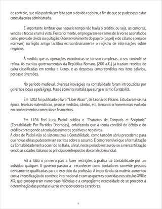 de controle, que não poderia ser feito sem o devido registro, a fim de que se pudesse prestar
contadacoisaadministrada.
É importante lembrar que naquele tempo não havia o crédito, ou seja, as compras,
vendas e trocas eram à vista. Posteriormente, empregavam-se ramos de árvores assinalados
como prova de dívida ou quitação. O desenvolvimento do papiro (papel) e do cálamo (pena de
escrever) no Egito antigo facilitou extraordinariamente o registro de informações sobre
negócios.
À medida que as operações econômicas se tornam complexas, o seu controle se
refina. As escritas governamentais da República Romana (200 a.C.) já traziam receitas de
caixa classificadas em rendas e lucros, e as despesas compreendidas nos itens salários,
perdasediversões.
No período medieval, diversas inovações na contabilidade foram introduzidas por
governoslocaisepelaigreja.MasésomentenaItáliaquesurgeotermoContabilitá.
Em 1202 foi publicado o livro “Líber Abaci”, de Leonardo Pisano. Estudavam-se, na
época, técnicas matemáticas, pesos e medidas, câmbio, etc, tornando o homem mais evoluído
emconhecimentoscomerciaisefinanceiros.
Em 1494 Frei Luca Pacioli publica o “Tratactus de Computis et Scripturis”
(Contabilidade Por Partidas Dobradas), enfatizando que à teoria contábil do débito e do
créditocorrespondeateoriadosnúmerospositivosenegativos.
A obra de Pacioli não só sistematizou a Contabilidade, como também abriu precedente para
que novas obras pudessem ser escritas sobre o assunto. É compreensível que a formalização
da Contabilidade tenha ocorrido na Itália, afinal, neste período instaurou-se a mercantilização
sendoascidadesitalianasosprincipaisentrepostosdocomérciomundial.
Foi a Itália o primeiro país a fazer restrições à prática da Contabilidade por um
indivíduo qualquer. O governo passou a reconhecer como contadores somente pessoas
devidamente qualificadas para o exercício da profissão. A importância da matéria aumentou
com a intensificação do comércio internacional e com as guerras ocorridas nos séculos XVIII e
XIX, que consagraram numerosas falências e a conseqüente necessidade de se proceder à
determinaçãodasperdaselucrosentredevedoresecredores.
6
 