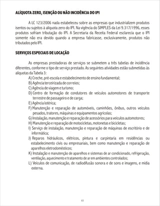 63
ALÍQUOTA ZERO, ISENÇÃO OU NÃO INCIDÊNCIA DO IPI
A LC 123/2006 nada estabeleceu sobre as empresas que industrializem produtos
isentos ou sujeitos à alíquota zero do IPI. Na vigência do SIMPLES da Lei 9.317/1996, esses
produtos sofriam tributação do IPI. A Secretaria da Receita Federal esclarecia que o IPI
somente não era devido quando a empresa fabricasse, exclusivamente, produtos não
tributadospeloIPI.
SERVIÇOS ESPECIAIS DE LOCAÇÃO
As empresas prestadoras de serviços se submetem a três tabelas de incidência
diferentes, conforme o tipo de serviço prestado. As seguintes atividades estão submetidas às
alíquotasdaTabela3:
A)Creche,pré-escolaeestabelecimentodeensinofundamental;
B)Agênciaterceirizadadecorreios;
C)Agênciadeviagemeturismo;
D) Centro de formação de condutores de veículos automotores de transporte
terrestredepassageiroedecarga;
E)Agêncialotérica;
F)Manutenção e reparação de automóveis, caminhões, ônibus, outros veículos
pesados,tratores,máquinaseequipamentosagrícolas;
G)Instalação,manutençãoereparaçãodeacessóriosparaveículosautomotores;
H)Manutençãoereparaçãodemotocicletas,motonetasebicicletas;
I) Serviço de instalação, manutenção e reparação de máquinas de escritório e de
informática;
J) Reparos hidráulicos, elétricos, pintura e carpintaria em residências ou
estabelecimento civis ou empresariais, bem como manutenção e reparação de
aparelhoseletrodomésticos;
K) Instalação e manutenção de aparelhos e sistemas de ar condicionado, refrigeração,
ventilação,aquecimentoetratamentodearemambientescontrolados;
L) Veículos de comunicação, de radiodifusão sonora e de sons e imagens, e mídia
externa.
 