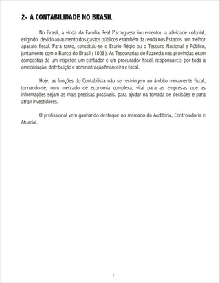 2- A CONTABILIDADE NO BRASIL
No Brasil, a vinda da Família Real Portuguesa incrementou a atividade colonial,
exigindo devido ao aumento dos gastos públicos e também da renda nos Estados um melhor
aparato fiscal. Para tanto, constituiu-se o Erário Régio ou o Tesouro Nacional e Público,
juntamente com o Banco do Brasil (1808). As Tesourarias de Fazenda nas províncias eram
compostas de um inspetor, um contador e um procurador fiscal, responsáveis por toda a
arrecadação,distribuiçãoeadministraçãofinanceiraefiscal.
Hoje, as funções do Contabilista não se restringem ao âmbito meramente fiscal,
tornando-se, num mercado de economia complexa, vital para as empresas que as
informações sejam as mais precisas possíveis, para ajudar na tomada de decisões e para
atrairinvestidores.
O profissional vem ganhando destaque no mercado da Auditoria, Controladoria e
Atuarial.
7
 