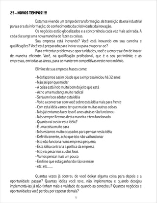 25 - NOVOS TEMPOS!!!!
Estamosvivendoumtempodetransformação;detransiçãodaeraindustrial
paraaeradainformação;doconhecimento;dacriatividade;dainovação.
Os negócios estão globalizados e a concorrência cada vez mais acirrada. A
cadadiasurgeumanovamaneiradefazerascoisas.
Sua empresa está inovando? Você está inovando em sua carreira e
qualificações?Vocêestápreparadoparainovarouparaevaporar-se?
Para enfrentar problemas e oportunidades, você e a empresa têm de inovar
de maneira eficiente. Você, na qualificação profissional, que é o seu patrimônio; e as
empresas,emtodasasáreas,parasemanteremcompetitivasnestenovomilênio.
Eliminedesuaempresafrasescomo:
-Nósfazemosassimdesdequeaempresainiciouhá32anos
-Nãoseiporquemudar
-Acoisaestáindomuitobemdojeitoqueestá
-Achoumamudançamuitoradical
-Seráumriscoadotarestaidéia
-Voltoaconversarcomvocêsobreestaidéiamaisparafrente
-Comestaidéiavamosterquemudarmuitasoutrascoisas
-Nósjátentamosfazerisso6anosatrásenãofuncionou
-Nóssemprefizemosdestamaneiraetemfuncionado
-Quantovaicustarestaidéia?
-Éumacoisamuitocara
-Nósestamosmuitoocupadosparapensarnestaidéia
-Definitivamente,achoqueistonãovaifuncionar
-Istonãofuncionanumaempresapequena
-Estaidéiacontrariaapolíticadaempresa
-Istovaipesarnoscustosfixos
-Vamospensarmaisumpouco
-Emtimequeestáganhandonãosemexe
-etc,etc......
Quantas vezes já ocorreu de você deixar alguma coisa para depois e a
oportunidade passar? Quantas idéias você teve, não implementou e quando desejou
implementá-las já não tinham mais a validade de quando as concebeu? Quantos negócios e
oportunidadesvocêperdeuporesperardemais?
72
 