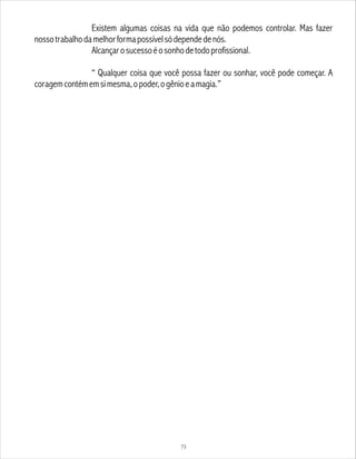 Existem algumas coisas na vida que não podemos controlar. Mas fazer
nossotrabalhodamelhorformapossívelsódependedenós.
Alcançarosucessoéosonhodetodoprofissional.
“ Qualquer coisa que você possa fazer ou sonhar, você pode começar. A
coragemcontémemsimesma,opoder,ogênioeamagia.”
73
 