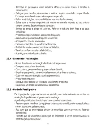 - Incentive as pessoas a terem iniciativa, idéias e a correr riscos, a desafiar o
estabelecido;
- Delegue para desafiar, desenvolver e motivar; inspire uma visão compartilhada.
Esclareçaaossubordinadosodesempenhoesperado;
-Definaasatribuições,responsabilidadeseosvínculosfuncionais;
- Saiba ouvir e receber sugestões até mesmo no que diz respeito ao seu próprio
comportamento.Sejahumildeparacrescer;
- Corrija os erros e elogie os acertos. Reforce o trabalho bem feito e as boas
tentativas;
-Proporcioneoportunidadesaosquesedestacam;
-Assumaasresponsabilidadespelosseuserros;
-Acompanheeorienteaexecução;
-Estimuleadisciplinaeoautodesenvolvimento;
-Dividainformações,conhecimentosehabilidades;
-Valorize,confieerespeitecadaindivíduo;
-Aperfeiçoeosmétodosdetrabalho.
26.4 - Atendendo reclamações
-Nuncadiscutaumareclamaçãodiantedeoutraspessoas;
-Coloqueapessoabemàvontade;
-Comcortesia,pergunte-lheoquegostariadediscutir;
-Diga-lhequeapreciouaintençãodelaemcomunicar-lheoproblema;
-Ouçacombastanteatençãoaqueixaapresentada;
-Procureserempático;
-Expliqueoquepoderáserfeitoparasolucionaroproblema;
-Estabeleçaumprazoparasolucionaroproblema.
26.5 - Gerência Participativa
Participação da equipe na tomada de decisão, no estabelecimento de metas, na
resoluçãodeproblemas,noprocessodemudança.
Agerênciaparticipativaémuitoimportantepordiversosmotivos:
- Faz com que os membros da equipe se sintam comprometidos com os resultados a
seremalcançadospelaempresa;
- Faz com que os empregados sintam-se envolvidos com os processos, fazendo
partedeles;
- Permite que os funcionários conheçam os processos a serem desenvolvidos e a
contribuiçãoquedevemdar;
76
 