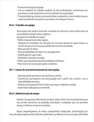 -Promovemotivaçãonaequipe;
- Cria um ambiente de trabalho saudável, de alta produtividade, envolvimento nos
processosecomprometimentocomosresultadosdaorganização;
-Éimprescindívelquetodasaspessoastenham,exatamente,amesmaidéiadoquea
empresapretendeedequaléasuamissão,comenfoquenofuturo.
26.6 - Trabalho em equipe
Uma equipe está sempre buscando resultados de interesse comum decorrente da
necessidadedeatingirmetaseobjetivos.
Vantagensdotrabalhoemequipe:
-Melhortratamentodasinformações;
- Redução de ansiedades nas situações de incerteza através de apoio mútuo e a
certezadequeoutrosnogrupotambémtêmamesmaansiedade;
-Maiorgeradordeidéias;
-Maiorprobabilidadedeevitarerrosdejulgamento;
-Simplificaçãodesupervisão;
-Fidelidadeàsdecisõestomadas;
-Melhoraproveitamentodaspotencialidadesindividuais;
-Maischancedesucessoparaaçõescomplexas.
26.7 - Causas de mau funcionamento de uma equipe
-Liderançadespreparadaousemperfilparaatarefa;
- Escolha dos participantes sem preocupação com o perfil, com a tarefa e com a
disponibilidadedetempo;
-Faltadepreocupaçãoemfixarmissãoaperseguireobjetivosaatingir;
-Supervisãoinadequadaouinexistente.
26.8 - Administração do tempo
Quando conseguimos efetivamente produzir melhor, dentro de um planejamento que
nos permite concentrar na qualidade, prioridades e atividades que nos permitem
alcançarmelhoresemaioresresultados.
Alguns desperdiçadores de tempo: planejamento inadequado, administração por
crise, desorganização pessoal, falta de autodisciplina, problemas de comunicação, dificuldade
77
 