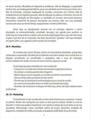 em tomar decisão, dificuldade em diagnosticar problemas, falta de delegação, incapacidade
dedizernão,usoinadequadodetelefone,pararumaatividadesemterminarparainiciaroutra,
falta de prioridade, condução inadequada de reuniões, entrevistas sem critérios, falta de
estabelecimento de objetivos pessoais, falta de definição de políticas e diretrizes, excesso de
informações, solicitação de informações ou atividades em excesso; burocracia excessiva;
treinamento insuficiente de pessoal, desrespeito aos horários, lidar com uma variedade
excessivadecoisasaomesmotempo;equipamentosesistemasdeficientes.
Dicas: faça um planejamento semanal com os principais objetivos a serem
alcançados na semana(atividades; prioridade; duração); use agenda para auxiliá-lo na
lembrança de compromissos e dados; evite acumular papéis(joque fora o que não interessa);
arquive o que tiver de ser arquivado; não deixe documentos “parados”; não faça anotações
empapéissoltos:useaagendaoublocoprópriodeanotações.
26.9 - Reuniões
As reuniões para serem eficazes, devem ser tecnicamente planejadas, preparadas,
conduzidaseorganizadas.Decididoqueérealmentenecessáriorealizarumareuniãodeve-se
designar previamente um coordenador e estabelecer data e local de realização,
nomes/unidadesdetrabalho,horáriosdeinícioetérmino,pautadareunião.
Osprincipaispecadoscometidosemumareuniãosão:
-Compareceràreuniãosemconhecerpreviamenteaagendadamesma;
-Sócomeçarareuniãoquandotodoschegarem;
-Nãoháregrasaseremseguidas,asreuniõesacontecemnaturalmente;
-Numareunião,todosparticipamdoinícioaofim;
-Permitirqueassecretáriastransfiramligaçõesparaolocaldareunião;
-Asconversasemparalelodevemserfeitascombastantedescrição;
- Reuniões não necessitam condução nem liderança, afinal, são todos adultos e bons
profissionais.
26.10 - Marketing
O atendimento é hoje considerado um fator determinante para conquistar e manter
os clientes. Vender não é perguntar aos outros se eles querem comprar. Vender é a arte de
descobrir o motivo que poderia impulsionar o seu cliente à compra do seu produto ou serviço
(qualidade, diferenciação, marca, variedade, política de preços, descontos, condições de
pagamento,condiçõesdecrédito,promoção,propaganda,publicidade,forçadevenda).
78
 