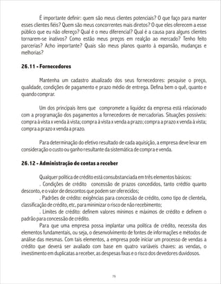 É importante definir: quem são meus clientes potenciais? O que faço para manter
esses clientes fiéis? Quem são meus concorrentes mais diretos? O que eles oferecem a esse
público que eu não ofereço? Qual é o meu diferencial? Qual é a causa para alguns clientes
tornarem-se inativos? Como estão meus preços em realção ao mercado? Tenho feito
parcerias? Acho importante? Quais são meus planos quanto à expansão, mudanças e
melhorias?
26.11 - Fornecedores
Mantenha um cadastro atualizado dos seus fornecedores: pesquise o preço,
qualidade, condições de pagamento e prazo médio de entrega. Defina bem o quê, quanto e
quandocomprar.
Um dos principais itens que compromete a liquidez da empresa está relacionado
com a programação dos pagamentos a fornecedores de mercadorias. Situações possíveis:
compraàvistaxvendaàvista;compraàvistaxvendaaprazo;compraaprazoxvendaàvista;
compraaprazoxvendaaprazo.
Para determinação do efetivo resultado de cada aquisição, a empresa deve levar em
consideraçãoocustoouganhoresultantedasistemáticadecompraevenda.
26.12 - Administração de contas a receber
Qualquerpolíticadecréditoestáconsubstanciadaemtrêselementosbásicos:
. Condições de crédito concessão de prazos concedidos, tanto crédtio quanto
desconto,eovalordedescontosquepodemseroferecidos;
. Padrões de crédito: exigências para concessão de crédito, como tipo de clientela,
classificaçãodecrédito,etc,paraminimizaroriscodenãorecebimento;
. Limites de crédito: definem valores mínimos e máximos de crédito e definem o
padrãoparaconcessãodecrédito.
Para que uma empresa possa implantar uma política de crédito, necessita dos
elementos fundamentais, ou seja, o desenvolvimento de fontes de informações e métodos de
análise das mesmas. Com tais elementos, a empresa pode iniciar um processo de vendas a
crédito que deverá ser avaliado com base em quatro variáveis chaves: as vendas, o
investimentoemduplicatasareceber,asdespesasfixaseoriscodosdevedoresduvidosos.
79
 