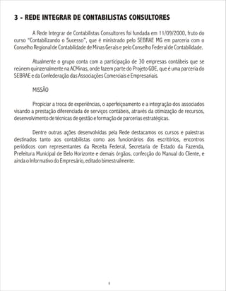 3 - REDE INTEGRAR DE CONTABILISTAS CONSULTORES
A Rede Integrar de Contabilistas Consultores foi fundada em 11/09/2000, fruto do
curso “Contabilizando o Sucesso”, que é ministrado pelo SEBRAE MG em parceria com o
ConselhoRegionaldeContabilidadedeMinasGeraisepeloConselhoFederaldeContabilidade.
Atualmente o grupo conta com a participação de 30 empresas contábeis que se
reúnem quinzenalmente na ACMinas, onde fazem parte do Projeto GDE, que é uma parceria do
SEBRAEedaConfederaçãodasAssociaçõesComerciaiseEmpresariais.
MISSÃO
Propiciar a troca de experiências, o aperfeiçoamento e a integração dos associados
visando a prestação diferenciada de serviços contábeis, através da otimização de recursos,
desenvolvimentodetécnicasdegestãoeformaçãodeparceriasestratégicas.
Dentre outras ações desenvolvidas pela Rede destacamos os cursos e palestras
destinados tanto aos contabilistas como aos funcionários dos escritórios, encontros
periódicos com representantes da Receita Federal, Secretaria de Estado da Fazenda,
Prefeitura Municipal de Belo Horizonte e demais órgãos, confecção do Manual do Cliente, e
aindaoInformativodoEmpresário,editadobimestralmente.
8
 