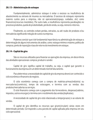26.13 - Administração de estoque
Fundamentalmente, administrar estoque é evitar o excesso ou insuficiência de
abastecimento ou extravio de insumos ou mercadorias. O excesso de estoques representa
maiores custos para a empresa, não só operacionais(espaço, cuidados, etc) como
financeiros(recursos investidos). Por outro lado, a insuficiência representa paralizações no
processoprodutivo,quedadeprodutividade,perdadevenda,ouseja,menoresretornos.
Finalmente, os controles evitam perdas, extravios, ou até roubo de produtos e/ou
mercadoriassignificandoreduçãodecustosnaempresa.
Podemos concluir que é de fundamental importância na administração de estoque a
determinação de alguns instrumentos de análise, como: estoque mínimo e máximo; política de
compras;pontodereposiçãoetaxaderetornodoinvestimentoemestoque.
26.14 - Capital de giro
São os recursos utilizados para financiar as operações da empresa, em decorrência
dasatividadesoperacionais:comprar,produzirevender.
Capital de giro significa capital de trabalho, ou seja, o capital que garante o
funcionamentodaempresaemumdeterminadoníveldefaturamento.
Paradeterminaranecessidadedecapitaldegirodaempresadeveráserconhecidoo
cicloeconômicoefinanceirodonegócio.
O ciclo econômico começa com a compra de matérias-primas(indústria) ou
mercadorias(comércio), tempo de estocagem, e termina com as vendas dos
produtos/mercadoriasouserviços.
O ciclo financeiro começa com o pagamento dos fornecedores, despesas(salários,
impostos,outrosencargos)eterminacomorecebimentodasvendas(duplicatas).
A necessidade de capital de giro está relacionada a tempo(prazos) e ao volume de
vendas.
O capital de giro identifica os recursos que giram(circulam) várias vezes em
determinado período. Corresponde a uma parcela de capital aplicada pela empresa em seu
ciclooperacional.
80
 
