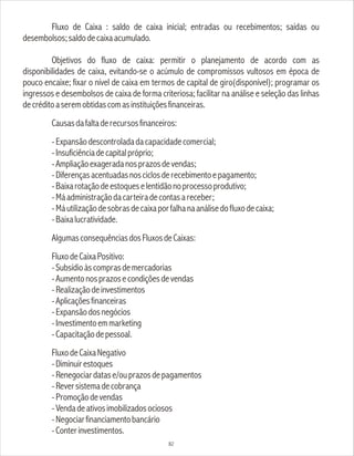 Fluxo de Caixa : saldo de caixa inicial; entradas ou recebimentos; saídas ou
desembolsos;saldodecaixaacumulado.
Objetivos do fluxo de caixa: permitir o planejamento de acordo com as
disponibilidades de caixa, evitando-se o acúmulo de compromissos vultosos em época de
pouco encaixe; fixar o nível de caixa em termos de capital de giro(disponível); programar os
ingressos e desembolsos de caixa de forma criteriosa; facilitar na análise e seleção das linhas
decréditoaseremobtidascomasinstituiçõesfinanceiras.
Causasdafaltaderecursosfinanceiros:
-Expansãodescontroladadacapacidadecomercial;
-Insuficiênciadecapitalpróprio;
-Ampliaçãoexageradanosprazosdevendas;
-Diferençasacentuadasnosciclosderecebimentoepagamento;
-Baixarotaçãodeestoqueselentidãonoprocessoprodutivo;
-Máadministraçãodacarteiradecontasareceber;
-Máutilizaçãodesobrasdecaixaporfalhanaanálisedofluxodecaixa;
-Baixalucratividade.
AlgumasconsequênciasdosFluxosdeCaixas:
FluxodeCaixaPositivo:
-Subsídioàscomprasdemercadorias
-Aumentonosprazosecondiçõesdevendas
-Realizaçãodeinvestimentos
-Aplicaçõesfinanceiras
-Expansãodosnegócios
-Investimentoemmarketing
-Capacitaçãodepessoal.
FluxodeCaixaNegativo
-Diminuirestoques
-Renegociardatase/ouprazosdepagamentos
-Reversistemadecobrança
-Promoçãodevendas
-Vendadeativosimobilizadosociosos
-Negociarfinanciamentobancário
-Conterinvestimentos.
82
 