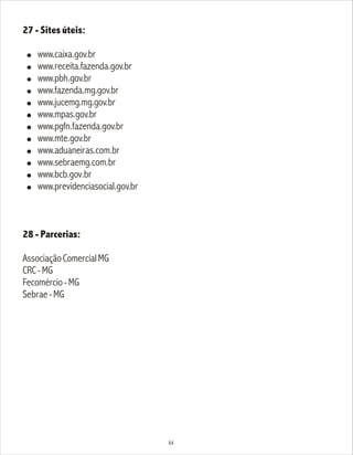 27 - Sites úteis:
! www.caixa.gov.br
! www.receita.fazenda.gov.br
! www.pbh.gov.br
! www.fazenda.mg.gov.br
! www.jucemg.mg.gov.br
! www.mpas.gov.br
! www.pgfn.fazenda.gov.br
! www.mte.gov.br
! www.aduaneiras.com.br
! www.sebraemg.com.br
! www.bcb.gov.br
! www.previdenciasocial.gov.br
28 - Parcerias:
AssociaçãoComercialMG
CRC-MG
Fecomércio-MG
Sebrae-MG
84
 