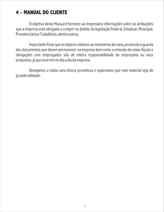 4 - MANUAL DO CLIENTE
O objetivo deste Manual é fornecer ao empresário informações sobre as atribuições
que a empresa está obrigada a cumprir no âmbito da legislação Federal, Estadual, Municipal,
PrevidenciáriaeTrabalhista,dentreoutras.
Importante frisar que os tópicos relativos ao movimento de caixa, protocolo e guarda
dos documentos que devem permanecer na empresa bem como a emissão de notas fiscais e
obrigações com empregados são de inteira responsabilidade do empresário ou seus
prepostos,jáqueocorremnodiaadiadaempresa.
Desejamos a todos uma leitura proveitosa e esperamos que este material seja de
grandeutilidade.
9
 
