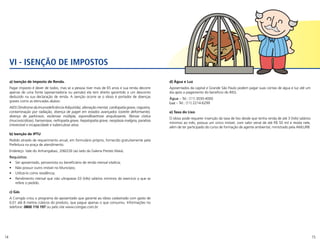 14 15
a) Isenção de Imposto de Renda.
Pagar imposto é dever de todos, mas se a pessoa tiver mais de 65 anos e sua renda decorre
apenas de uma fonte (aposentadoria ou pensão) ela tem direito garantido a um desconto
deduzido na sua declaração de renda. A isenção ocorre se o idoso é portador de doenças
graves como as elencadas abaixo:
AIDS (Síndrome da Imunodeficiência Adquirida), alienação mental, cardiopatia grave, cegueira,
contaminação por radiação, doença de paget em estados avançados (osteíte deformante),
doença de parkinson, esclerose múltipla, espondiloartrose anquilosante, fibrose cística
(mucoviscidose), hanseníase, nefropatia grave, hepatopatia grave, neoplasia maligna, paralisia
irreversível e incapacidade e tuberculose ativa.
b) Isenção de IPTU
Pedido através de requerimento anual, em formulário próprio, fornecido gratuitamente pela
Prefeitura na praça de atendimento.
Endereço: Vale do Anhangabaú, 206/226 (ao lado da Galeria Prestes Maia).
Requisitos:
•	 Ser aposentado, pensionista ou beneficiário de renda mensal vitalícia;
•	 Não possuir outro imóvel no Município;
•	 Utilizá-lo como residência;
•	 Rendimento mensal que não ultrapasse 03 (três) salários mínimos do exercício a que se
refere o pedido.
c) Gás
A Comgás criou o programa do aposentado que garante ao idoso cadastrado com gasto de
0,01 até 8 metros cúbicos do produto, que pague apenas o que consumiu. Informações no
telefone: 0800 110 197 ou pelo site www.comgas.com.br.
d) Água e Luz
Aposentados da capital e Grande São Paulo podem pagar suas contas de água e luz até um
dia após o pagamento do beneficio do INSS.
Água – Tel.: (11) 3030-4000
Luz – Tel.: (11) 2214-6299
e) Taxa do Lixo
O idoso pode requerer insenção da taxa de lixo desde que tenha renda de até 3 (três) salários
mínimos ao mês, possua um único imóvel, com valor venal de até R$ 50 mil e resida nele,
além de ter participado do curso de formação de agente ambiental, ministrado pela AMLURB.
VI - ISENÇÃO DE IMPOSTOS
 