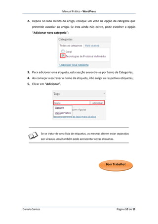 Manual Prático - WordPress


   2. Depois no lado direito do artigo, coloque um visto na opção da categoria que
       pretende associar ao artigo. Se esta ainda não existe, pode escolher a opção
       “Adicionar nova categoria”;




   3. Para adicionar uma etiqueta, esta secção encontra-se por baixo de Categorias;
   4. Ao começar a escrever o nome da etiqueta, irão surgir as respetivas etiquetas;
   5. Clicar em “Adicionar”.




                 Se se tratar de uma lista de etiquetas, as mesmas devem estar separadas
                 por vírgulas. Aqui também pode acrescentar novas etiquetas.




                                                                     Bom Trabalho!




Daniela Santos                                                                 Página 10 de 11
 