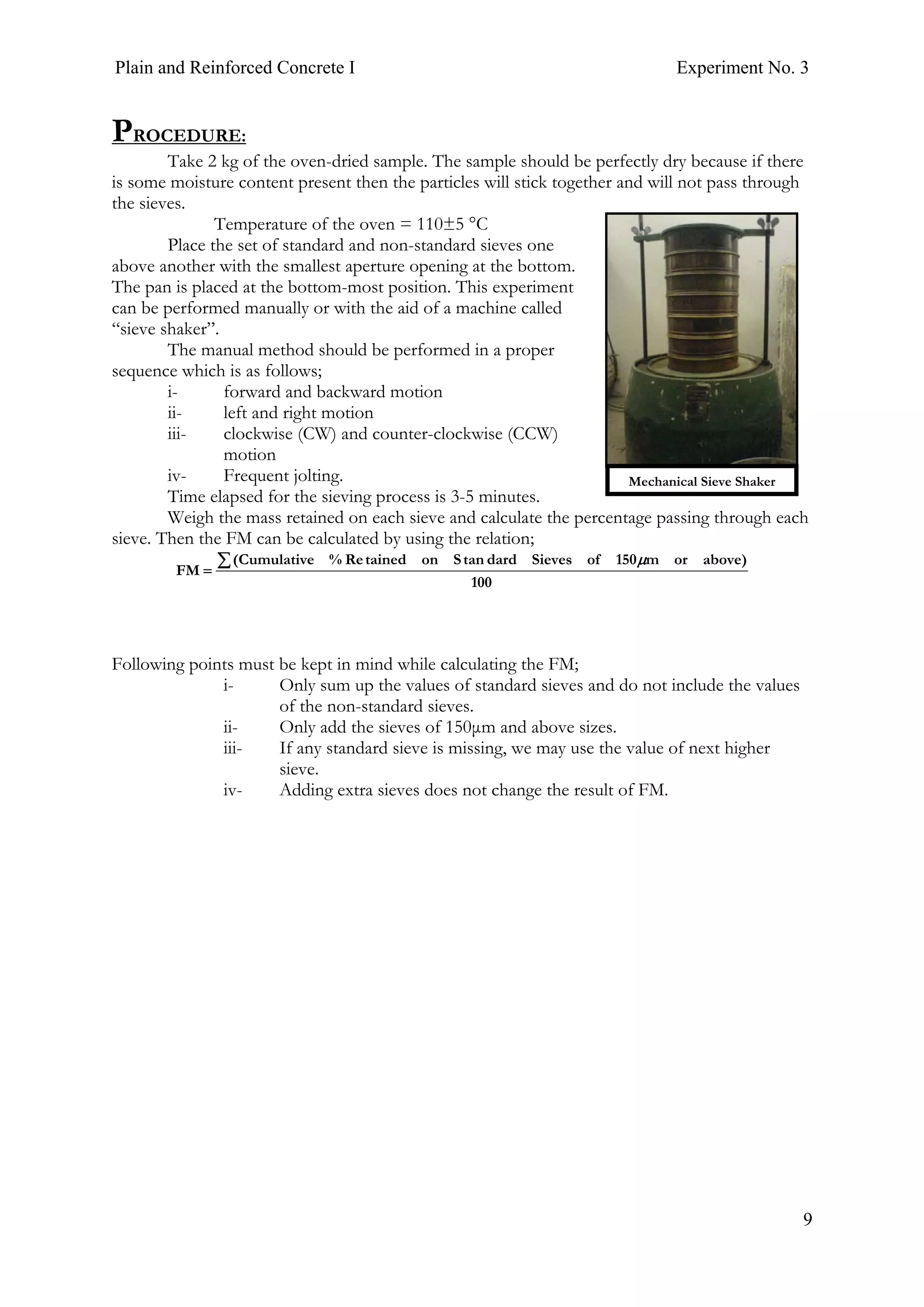 Plain and Reinforced Concrete I Experiment No. 3
9
PROCEDURE:
Take 2 kg of the oven-dried sample. The sample should be perfectly dry because if there
is some moisture content present then the particles will stick together and will not pass through
the sieves.
Temperature of the oven = 110±5 °C
Place the set of standard and non-standard sieves one
above another with the smallest aperture opening at the bottom.
The pan is placed at the bottom-most position. This experiment
can be performed manually or with the aid of a machine called
“sieve shaker”.
The manual method should be performed in a proper
sequence which is as follows;
i- forward and backward motion
ii- left and right motion
iii- clockwise (CW) and counter-clockwise (CCW)
motion
iv- Frequent jolting.
Time elapsed for the sieving process is 3-5 minutes.
Weigh the mass retained on each sieve and calculate the percentage passing through each
sieve. Then the FM can be calculated by using the relation;
100
)aboveorm150ofSievesdardtanSontainedRe%Cumulative(
FM
∑=
μ
Following points must be kept in mind while calculating the FM;
i- Only sum up the values of standard sieves and do not include the values
of the non-standard sieves.
ii- Only add the sieves of 150μm and above sizes.
iii- If any standard sieve is missing, we may use the value of next higher
sieve.
iv- Adding extra sieves does not change the result of FM.
Mechanical Sieve Shaker
 