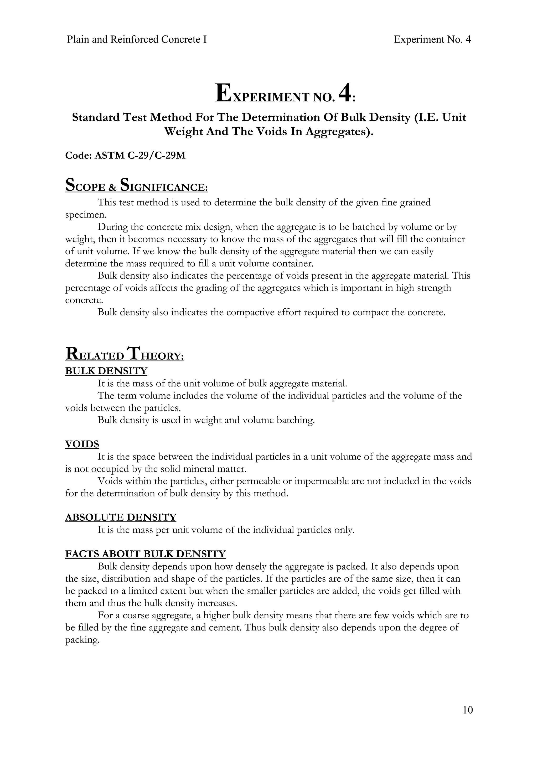 Plain and Reinforced Concrete I Experiment No. 4
10
4. EXPERIMENT NO. 4:
Standard Test Method For The Determination Of Bulk Density (I.E. Unit
Weight And The Voids In Aggregates).
Code: ASTM C-29/C-29M
SCOPE & SIGNIFICANCE:
This test method is used to determine the bulk density of the given fine grained
specimen.
During the concrete mix design, when the aggregate is to be batched by volume or by
weight, then it becomes necessary to know the mass of the aggregates that will fill the container
of unit volume. If we know the bulk density of the aggregate material then we can easily
determine the mass required to fill a unit volume container.
Bulk density also indicates the percentage of voids present in the aggregate material. This
percentage of voids affects the grading of the aggregates which is important in high strength
concrete.
Bulk density also indicates the compactive effort required to compact the concrete.
RELATED THEORY:
BULK DENSITY
It is the mass of the unit volume of bulk aggregate material.
The term volume includes the volume of the individual particles and the volume of the
voids between the particles.
Bulk density is used in weight and volume batching.
VOIDS
It is the space between the individual particles in a unit volume of the aggregate mass and
is not occupied by the solid mineral matter.
Voids within the particles, either permeable or impermeable are not included in the voids
for the determination of bulk density by this method.
ABSOLUTE DENSITY
It is the mass per unit volume of the individual particles only.
FACTS ABOUT BULK DENSITY
Bulk density depends upon how densely the aggregate is packed. It also depends upon
the size, distribution and shape of the particles. If the particles are of the same size, then it can
be packed to a limited extent but when the smaller particles are added, the voids get filled with
them and thus the bulk density increases.
For a coarse aggregate, a higher bulk density means that there are few voids which are to
be filled by the fine aggregate and cement. Thus bulk density also depends upon the degree of
packing.
 